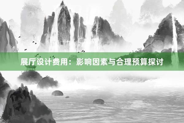 展厅设计费用：影响因素与合理预算探讨